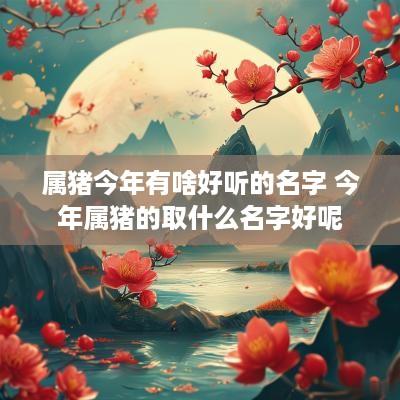 属猪今年有啥好听的名字 今年属猪的取什么名字好呢