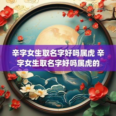 辛字女生取名字好吗属虎 辛字女生取名字好吗属虎的