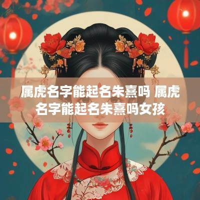 属虎名字能起名朱熹吗 属虎名字能起名朱熹吗女孩
