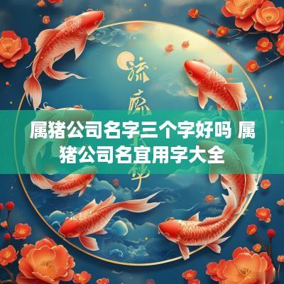 属猪公司名字三个字好吗 属猪公司名宜用字大全