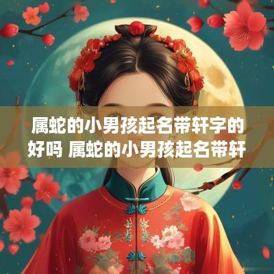 属蛇的小男孩起名带轩字的好吗 属蛇的小男孩起名带轩字的好吗视频