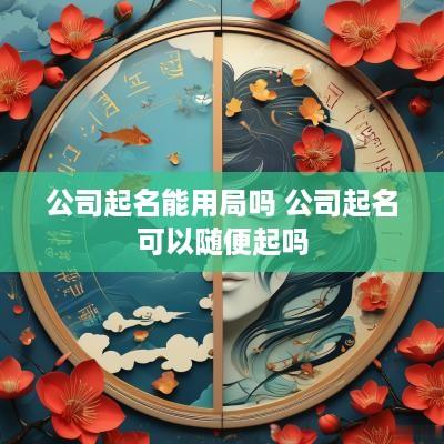 公司起名能用局吗 公司起名可以随便起吗