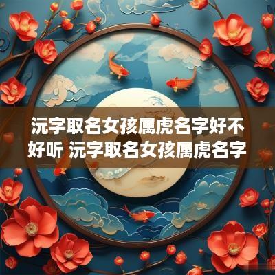 沅字取名女孩属虎名字好不好听 沅字取名女孩属虎名字好不好听呢