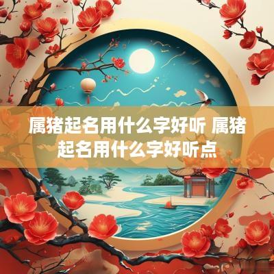 属猪起名用什么字好听 属猪起名用什么字好听点