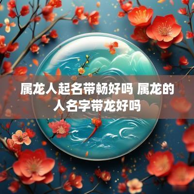 属龙人起名带畅好吗 属龙的人名字带龙好吗