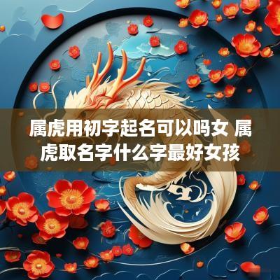 属虎用初字起名可以吗女 属虎取名字什么字最好女孩