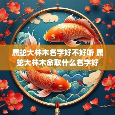 属蛇大林木名字好不好听 属蛇大林木命取什么名字好