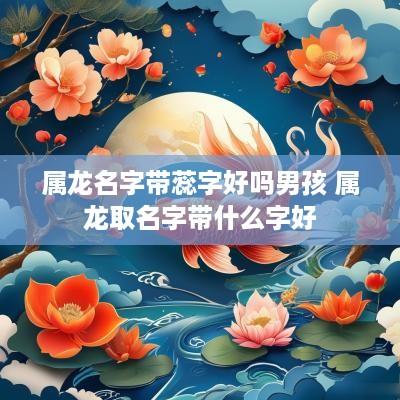 属龙名字带蕊字好吗男孩 属龙取名字带什么字好
