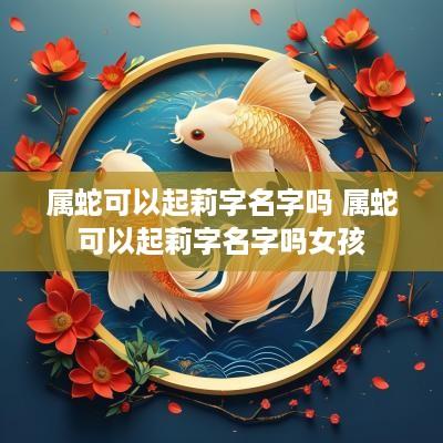 属蛇可以起莉字名字吗 属蛇可以起莉字名字吗女孩