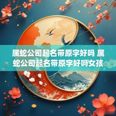 属蛇公司起名带原字好吗 属蛇公司起名带原字好吗女孩
