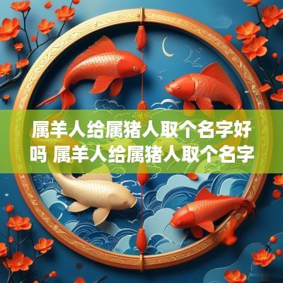 属羊人给属猪人取个名字好吗 属羊人给属猪人取个名字好吗女孩