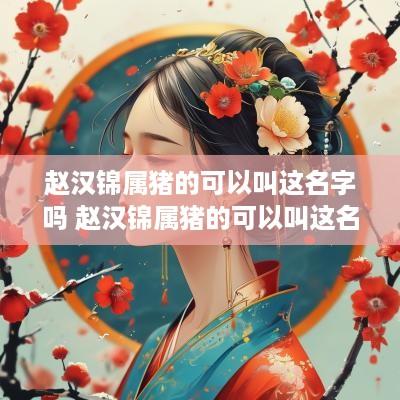 赵汉锦属猪的可以叫这名字吗 赵汉锦属猪的可以叫这名字吗女孩