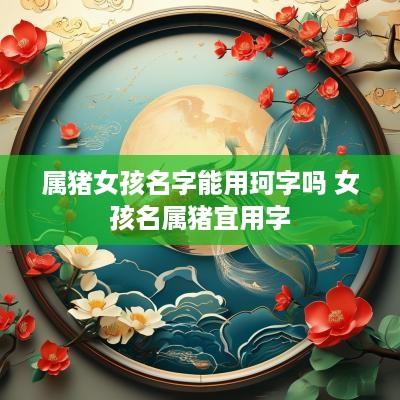 属猪女孩名字能用珂字吗 女孩名属猪宜用字