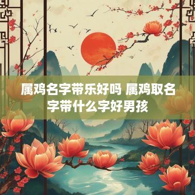 属鸡名字带乐好吗 属鸡取名字带什么字好男孩