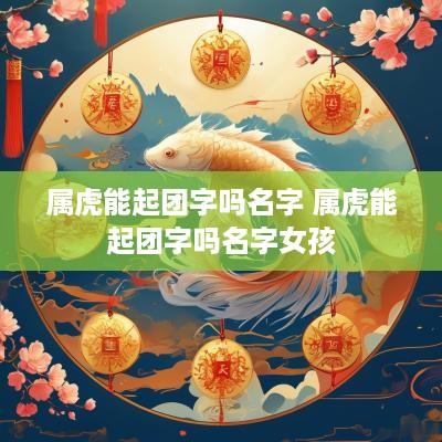 属虎能起团字吗名字 属虎能起团字吗名字女孩