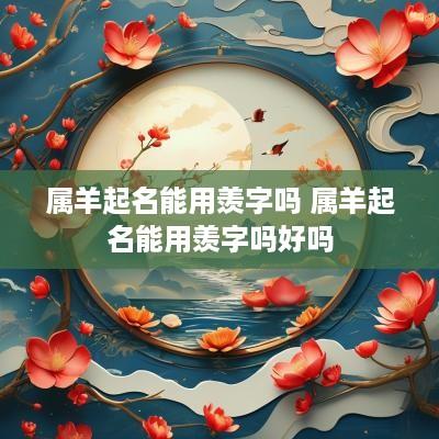 属羊起名能用羡字吗 属羊起名能用羡字吗好吗