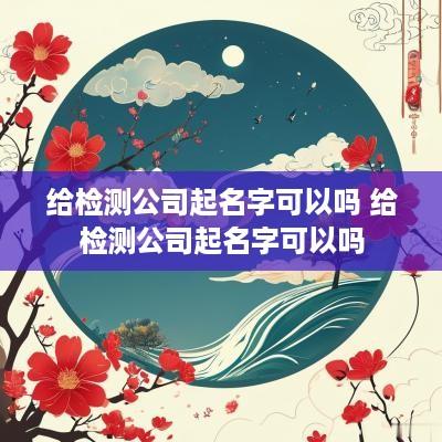 给检测公司起名字可以吗 给检测公司起名字可以吗