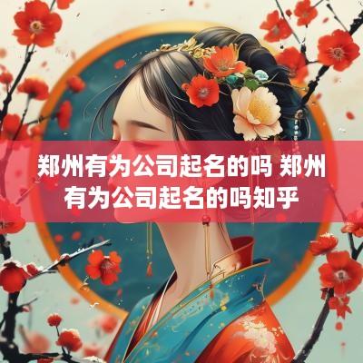 郑州有为公司起名的吗 郑州有为公司起名的吗知乎