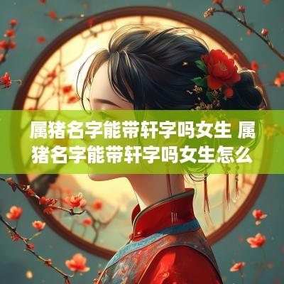 属猪名字能带轩字吗女生 属猪名字能带轩字吗女生怎么取