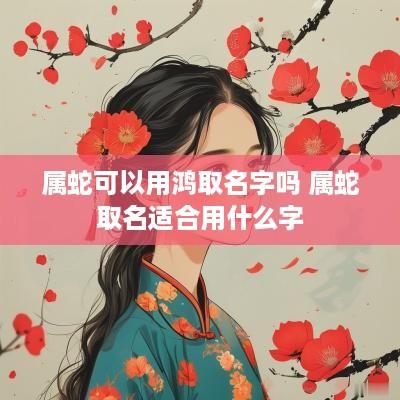 属蛇可以用鸿取名字吗 属蛇取名适合用什么字