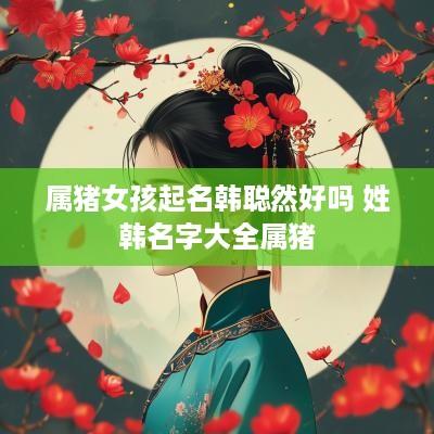 属猪女孩起名韩聪然好吗 姓韩名字大全属猪