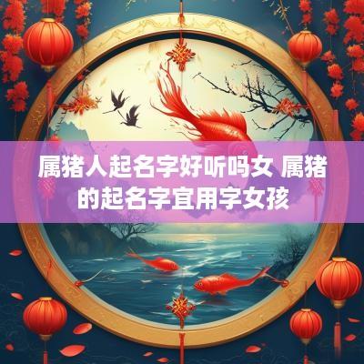 属猪人起名字好听吗女 属猪的起名字宜用字女孩