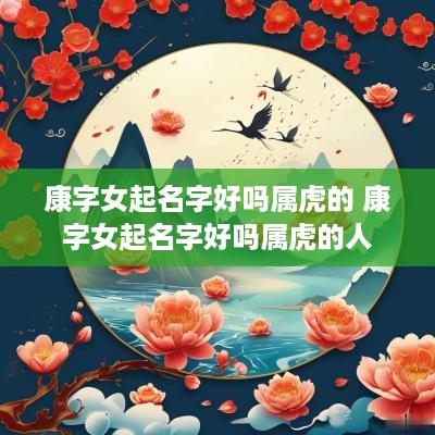康字女起名字好吗属虎的 康字女起名字好吗属虎的人