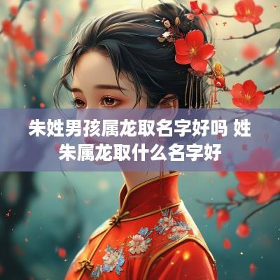 朱姓男孩属龙取名字好吗 姓朱属龙取什么名字好