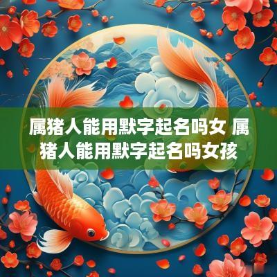 属猪人能用默字起名吗女 属猪人能用默字起名吗女孩