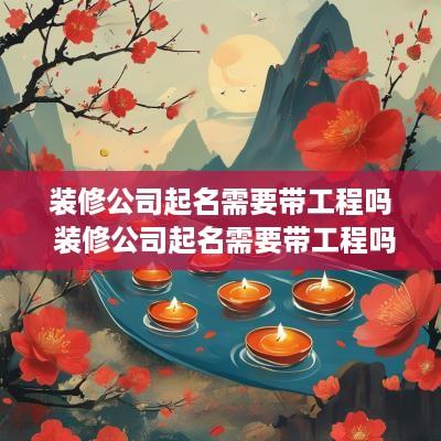 装修公司起名需要带工程吗 装修公司起名需要带工程吗合法吗
