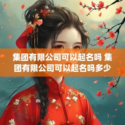 集团有限公司可以起名吗 集团有限公司可以起名吗多少钱