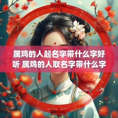 属鸡的人起名字带什么字好听 属鸡的人取名字带什么字比较好