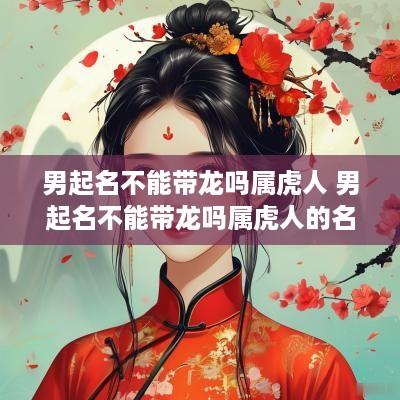男起名不能带龙吗属虎人 男起名不能带龙吗属虎人的名字