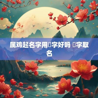属鸡起名字用堃字好吗 堃字取名