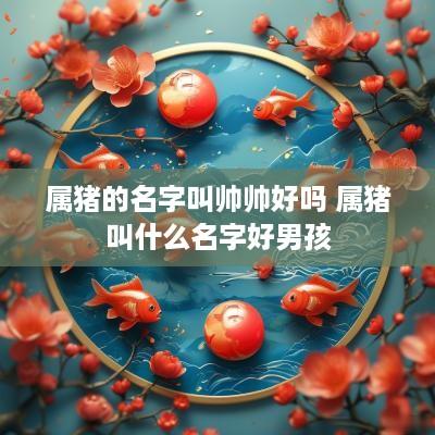 属猪的名字叫帅帅好吗 属猪叫什么名字好男孩