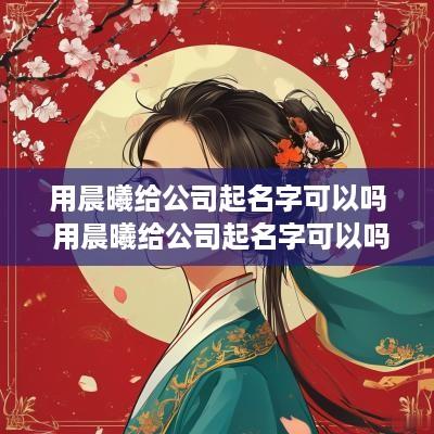 用晨曦给公司起名字可以吗 用晨曦给公司起名字可以吗女生