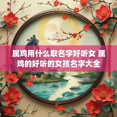 属鸡用什么取名字好听女 属鸡的好听的女孩名字大全