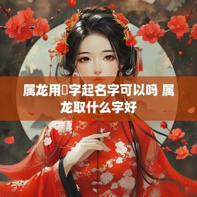 属龙用翀字起名字可以吗 属龙取什么字好