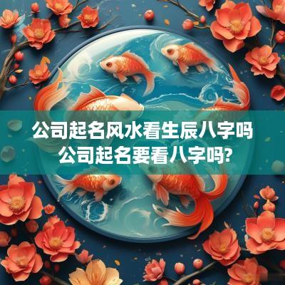 公司起名风水看生辰八字吗 公司起名要看八字吗?