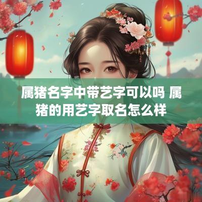 属猪名字中带艺字可以吗 属猪的用艺字取名怎么样