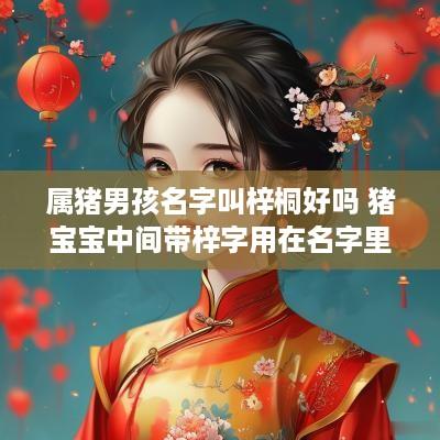 属猪男孩名字叫梓桐好吗 猪宝宝中间带梓字用在名字里好不好