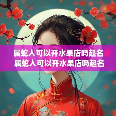 属蛇人可以开水果店吗起名 属蛇人可以开水果店吗起名叫什么