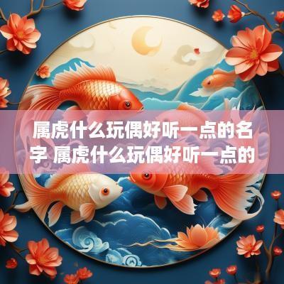 属虎什么玩偶好听一点的名字 属虎什么玩偶好听一点的名字女
