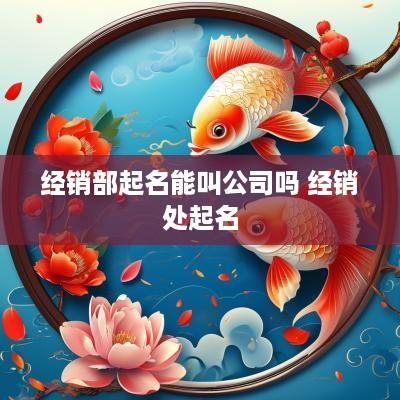 经销部起名能叫公司吗 经销处起名