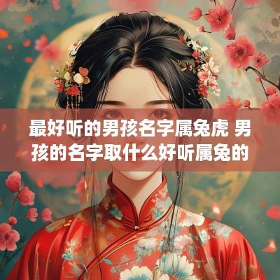 最好听的男孩名字属兔虎 男孩的名字取什么好听属兔的