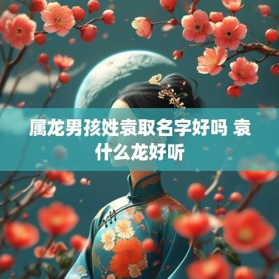 属龙男孩姓袁取名字好吗 袁什么龙好听