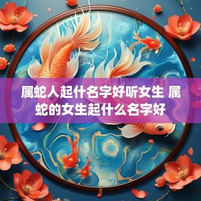 属蛇人起什名字好听女生 属蛇的女生起什么名字好