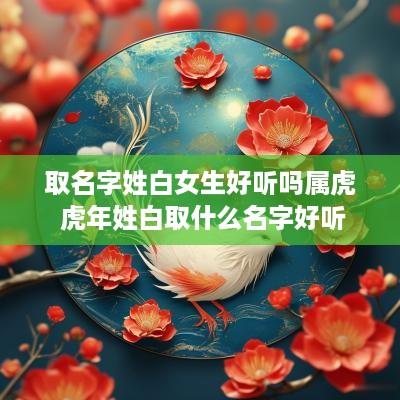 取名字姓白女生好听吗属虎 蛇年姓白取什么名字好听