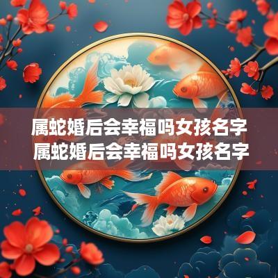 属蛇婚后会幸福吗女孩名字 属蛇婚后会幸福吗女孩名字大全