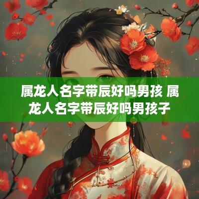 属龙人名字带辰好吗男孩 属龙人名字带辰好吗男孩子